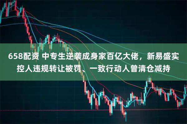 658配资 中专生逆袭成身家百亿大佬，新易盛实控人违规转让被罚、一致行动人曾清仓减持