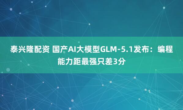 泰兴隆配资 国产AI大模型GLM-5.1发布：编程能力距最强只差3分
