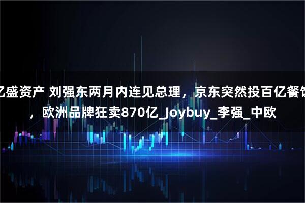 亿盛资产 刘强东两月内连见总理，京东突然投百亿餐饮，欧洲品牌狂卖870亿_Joybuy_李强_中欧