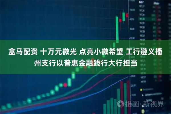 盒马配资 十万元微光 点亮小微希望 工行遵义播州支行以普惠金融践行大行担当