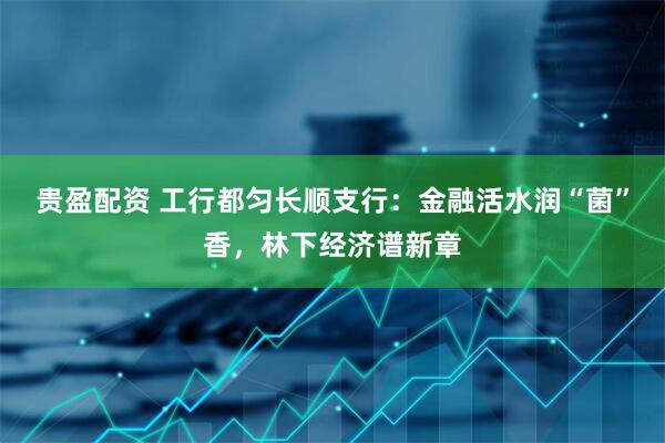 贵盈配资 工行都匀长顺支行：金融活水润“菌”香，林下经济谱新章