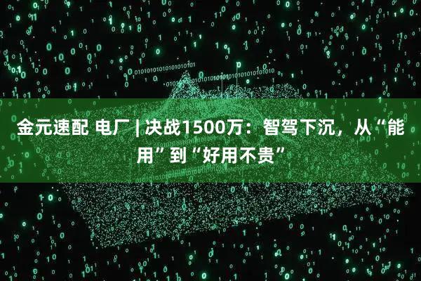 金元速配 电厂 | 决战1500万：智驾下沉，从“能用”到“好用不贵”