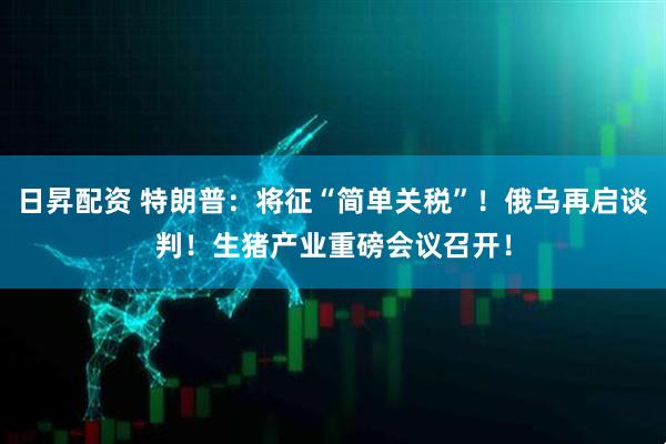 日昇配资 特朗普：将征“简单关税”！俄乌再启谈判！生猪产业重磅会议召开！