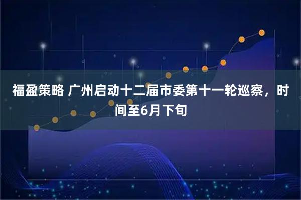 福盈策略 广州启动十二届市委第十一轮巡察，时间至6月下旬