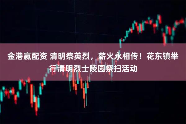 金港赢配资 清明祭英烈，薪火永相传！花东镇举行清明烈士陵园祭扫活动