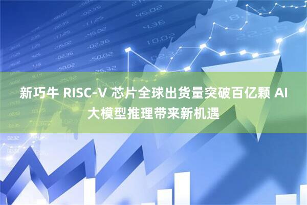 新巧牛 RISC-V 芯片全球出货量突破百亿颗 AI大模型推理带来新机遇