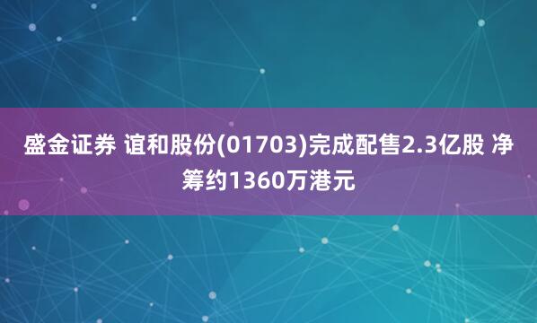 盛金证券 谊和股份(01703)完成配售2.3亿股 净筹约1360万港元